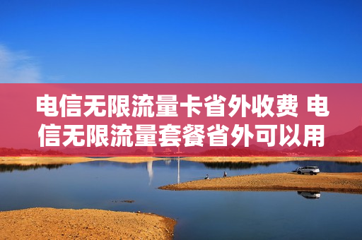 电信无限流量卡省外收费 电信无限流量套餐省外可以用吗