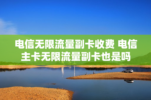 电信无限流量副卡收费 电信主卡无限流量副卡也是吗