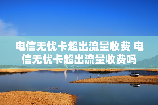 电信无忧卡超出流量收费 电信无忧卡超出流量收费吗