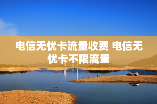 电信无忧卡流量收费 电信无忧卡不限流量