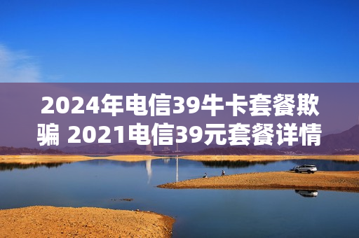 2024年电信39牛卡套餐欺骗 2021电信39元套餐详情