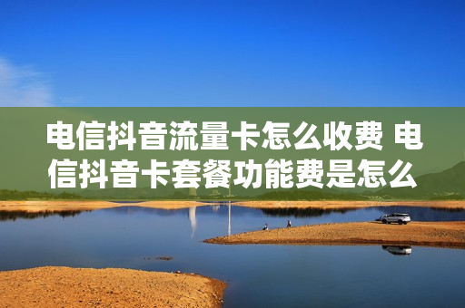 电信抖音流量卡怎么收费 电信抖音卡套餐功能费是怎么回事啊