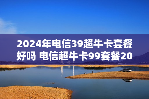 2024年电信39超牛卡套餐好吗 电信超牛卡99套餐2018