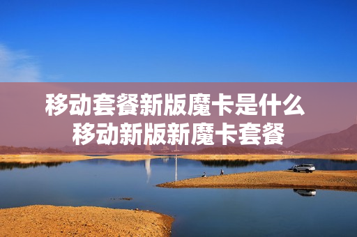 移动套餐新版魔卡是什么 移动新版新魔卡套餐