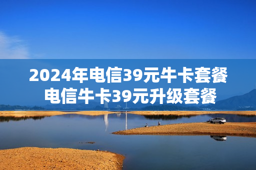 2024年电信39元牛卡套餐 电信牛卡39元升级套餐