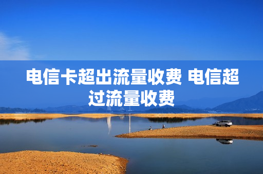 电信卡超出流量收费 电信超过流量收费