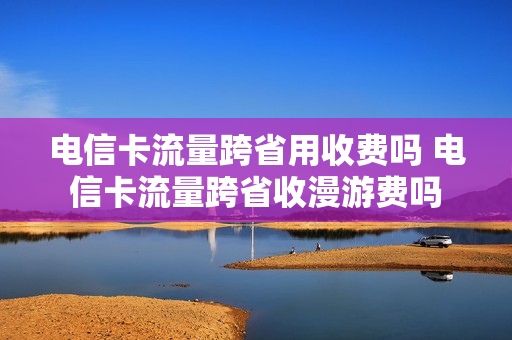 电信卡流量跨省用收费吗 电信卡流量跨省收漫游费吗