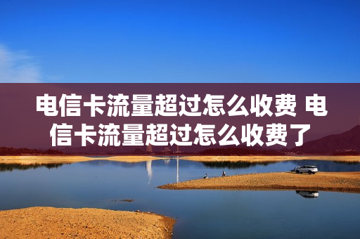 电信卡流量超过怎么收费 电信卡流量超过怎么收费了