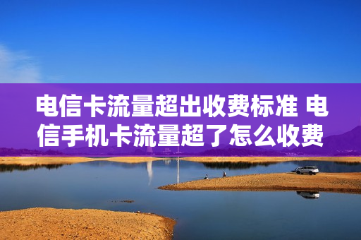 电信卡流量超出收费标准 电信手机卡流量超了怎么收费
