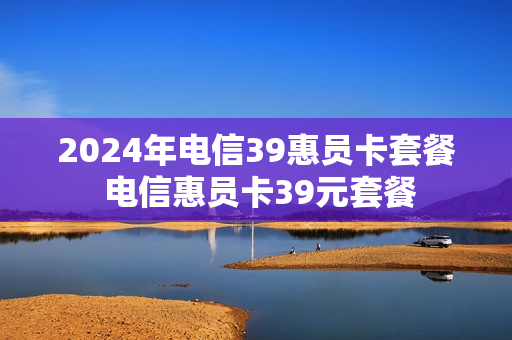 2024年电信39惠员卡套餐 电信惠员卡39元套餐