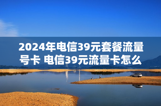 2024年电信39元套餐流量号卡 电信39元流量卡怎么样