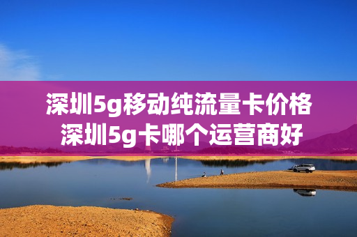 深圳5g移动纯流量卡价格 深圳5g卡哪个运营商好
