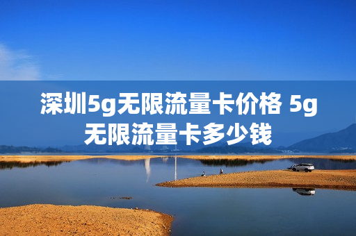 深圳5g无限流量卡价格 5g无限流量卡多少钱