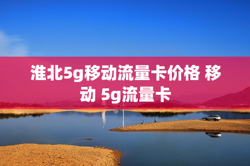 淮北5g移动流量卡价格 移动 5g流量卡