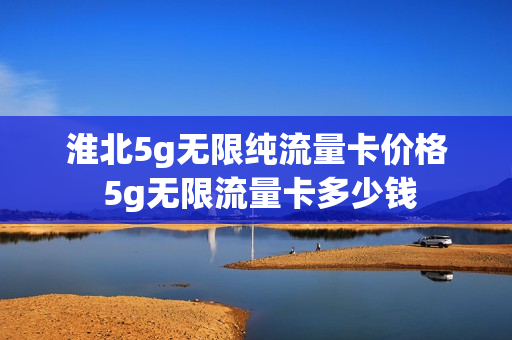 淮北5g无限纯流量卡价格 5g无限流量卡多少钱