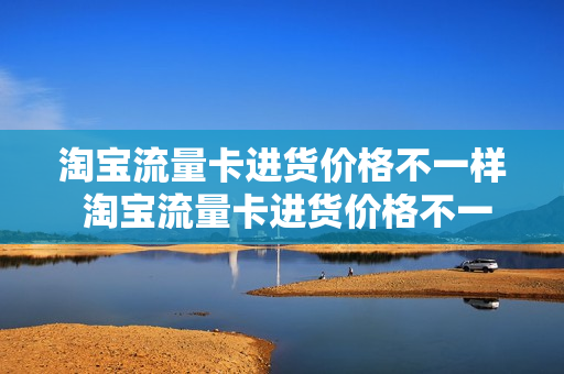 淘宝流量卡进货价格不一样 淘宝流量卡进货价格不一样怎么回事