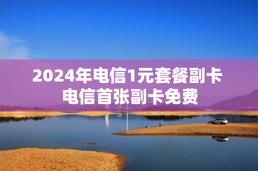 2024年电信1元套餐副卡 电信首张副卡免费