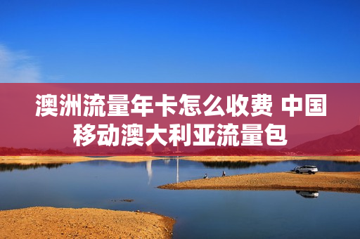 澳洲流量年卡怎么收费 中国移动澳大利亚流量包