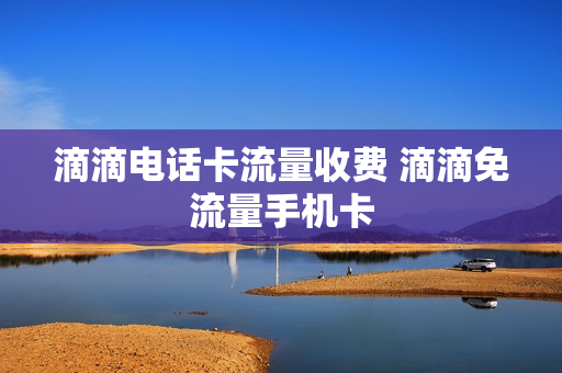 滴滴电话卡流量收费 滴滴免流量手机卡