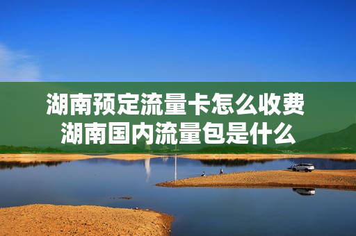 湖南预定流量卡怎么收费 湖南国内流量包是什么