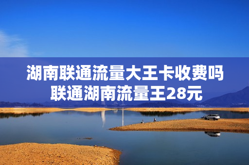 湖南联通流量大王卡收费吗 联通湖南流量王28元