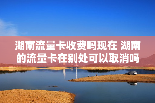 湖南流量卡收费吗现在 湖南的流量卡在别处可以取消吗