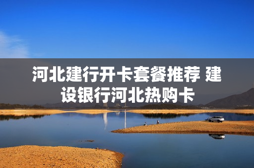 河北建行开卡套餐推荐 建设银行河北热购卡