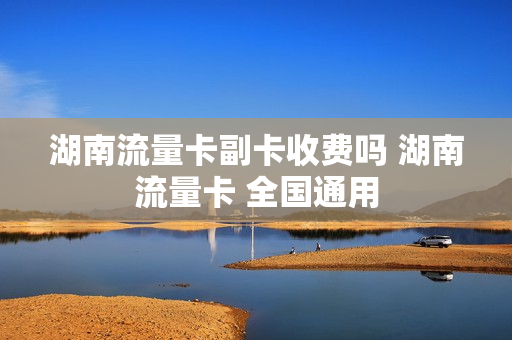 湖南流量卡副卡收费吗 湖南流量卡 全国通用