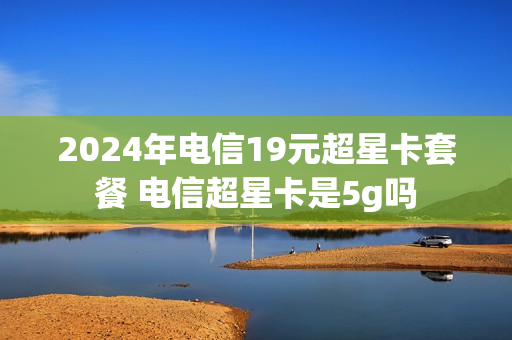 2024年电信19元超星卡套餐 电信超星卡是5g吗