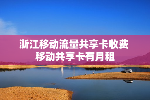 浙江移动流量共享卡收费 移动共享卡有月租
