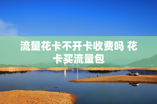 流量花卡不开卡收费吗 花卡买流量包