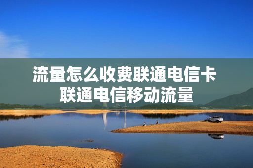 流量怎么收费联通电信卡 联通电信移动流量