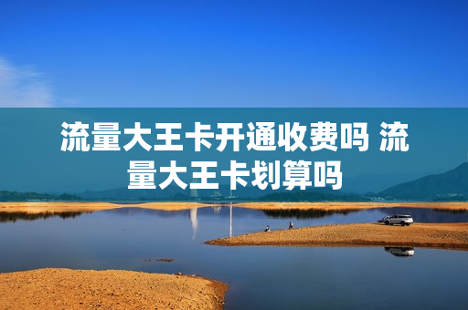 流量大王卡开通收费吗 流量大王卡划算吗