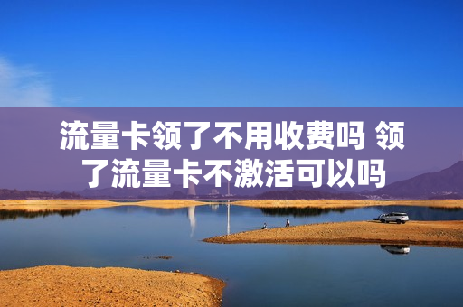 流量卡领了不用收费吗 领了流量卡不激活可以吗
