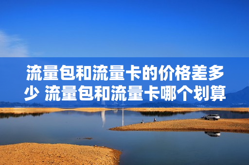 流量包和流量卡的价格差多少 流量包和流量卡哪个划算