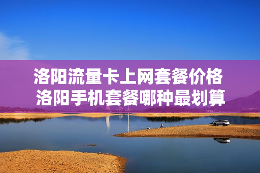 洛阳流量卡上网套餐价格 洛阳手机套餐哪种最划算