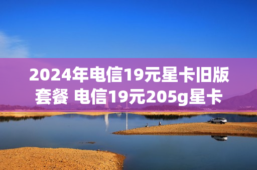 2024年电信19元星卡旧版套餐 电信19元205g星卡