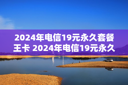 2024年电信19元永久套餐王卡 2024年电信19元永久套餐王卡多少钱