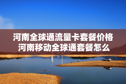 河南全球通流量卡套餐价格 河南移动全球通套餐怎么从高往低调整