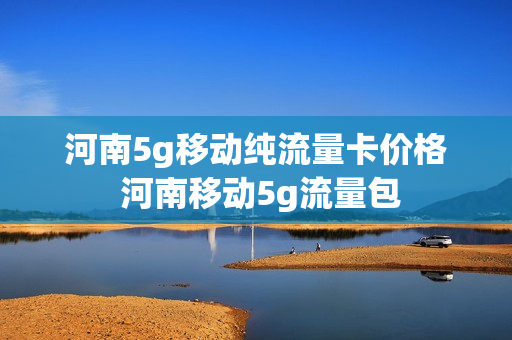 河南5g移动纯流量卡价格 河南移动5g流量包