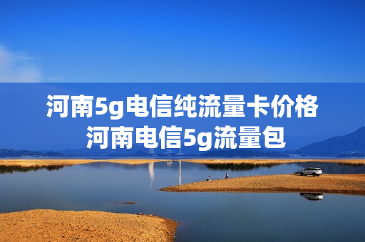河南5g电信纯流量卡价格 河南电信5g流量包
