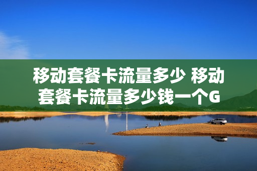 移动套餐卡流量多少 移动套餐卡流量多少钱一个G