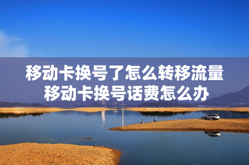 移动卡换号了怎么转移流量 移动卡换号话费怎么办
