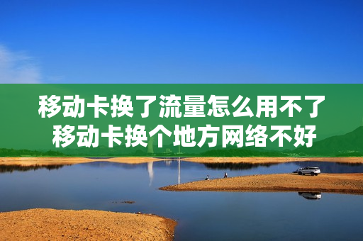 移动卡换了流量怎么用不了 移动卡换个地方网络不好是什么原因