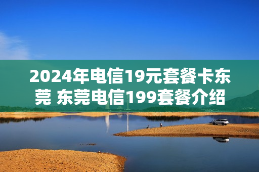 2024年电信19元套餐卡东莞 东莞电信199套餐介绍