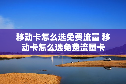 移动卡怎么选免费流量 移动卡怎么选免费流量卡