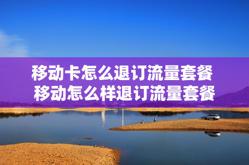 移动卡怎么退订流量套餐 移动怎么样退订流量套餐