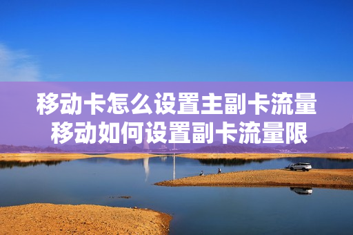移动卡怎么设置主副卡流量 移动如何设置副卡流量限制