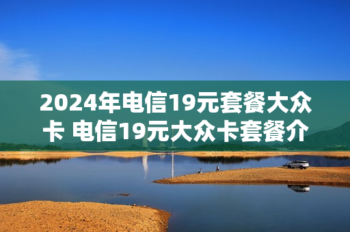 2024年电信19元套餐大众卡 电信19元大众卡套餐介绍