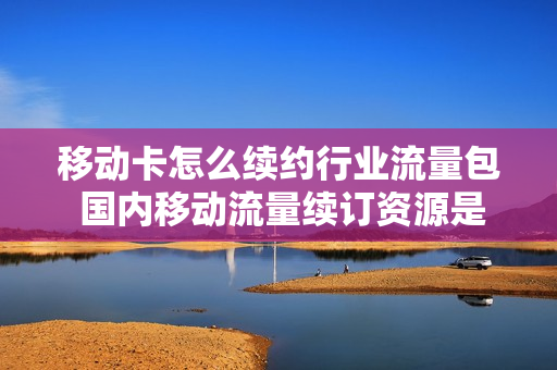 移动卡怎么续约行业流量包 国内移动流量续订资源是什么业务